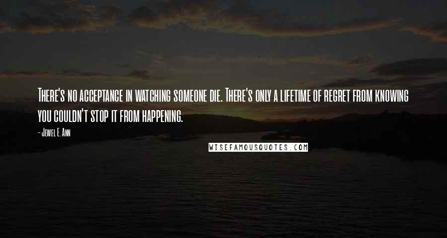 Jewel E. Ann Quotes: There's no acceptance in watching someone die. There's only a lifetime of regret from knowing you couldn't stop it from happening.