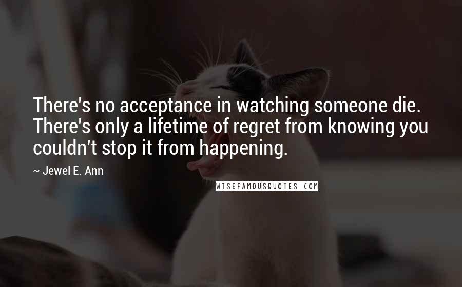 Jewel E. Ann Quotes: There's no acceptance in watching someone die. There's only a lifetime of regret from knowing you couldn't stop it from happening.