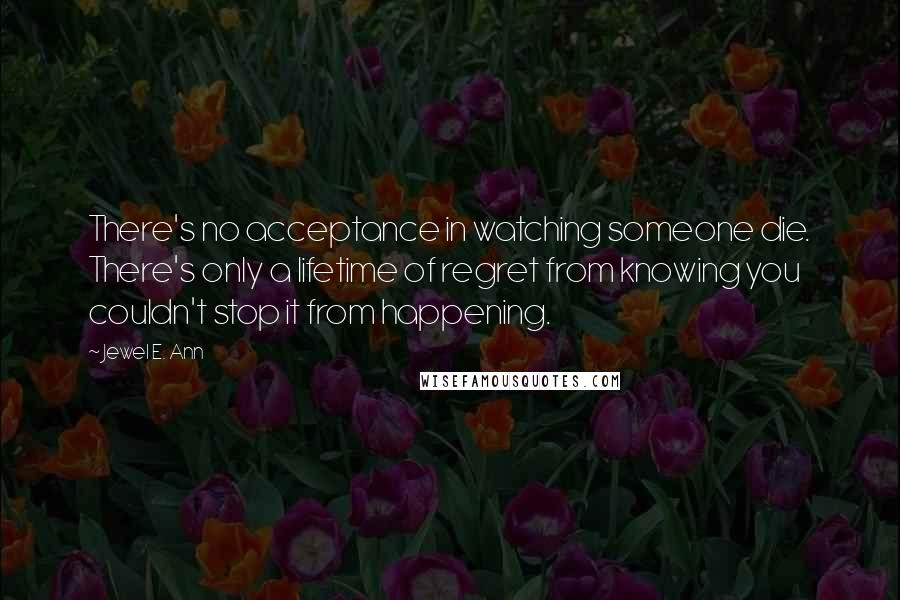 Jewel E. Ann Quotes: There's no acceptance in watching someone die. There's only a lifetime of regret from knowing you couldn't stop it from happening.