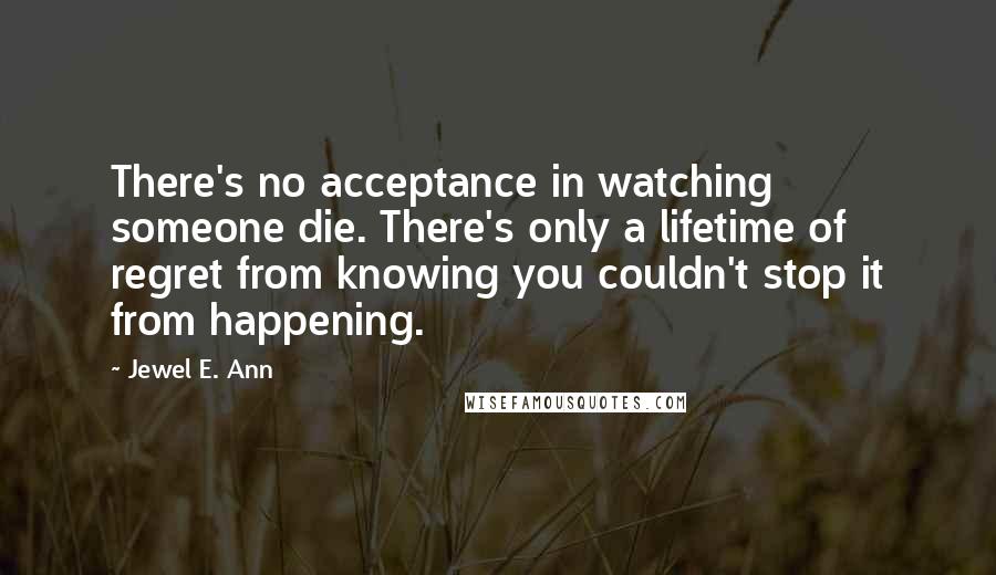 Jewel E. Ann Quotes: There's no acceptance in watching someone die. There's only a lifetime of regret from knowing you couldn't stop it from happening.