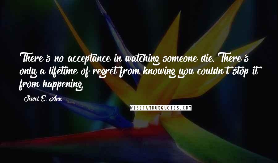 Jewel E. Ann Quotes: There's no acceptance in watching someone die. There's only a lifetime of regret from knowing you couldn't stop it from happening.