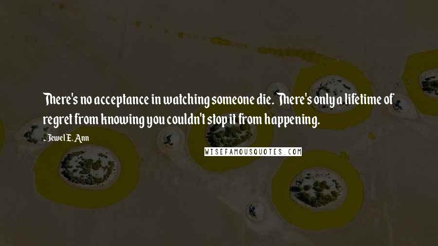 Jewel E. Ann Quotes: There's no acceptance in watching someone die. There's only a lifetime of regret from knowing you couldn't stop it from happening.