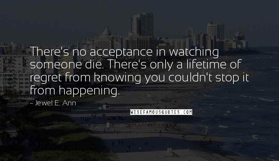 Jewel E. Ann Quotes: There's no acceptance in watching someone die. There's only a lifetime of regret from knowing you couldn't stop it from happening.