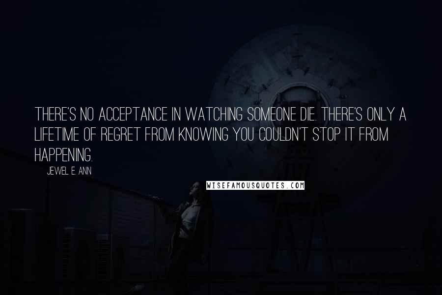 Jewel E. Ann Quotes: There's no acceptance in watching someone die. There's only a lifetime of regret from knowing you couldn't stop it from happening.