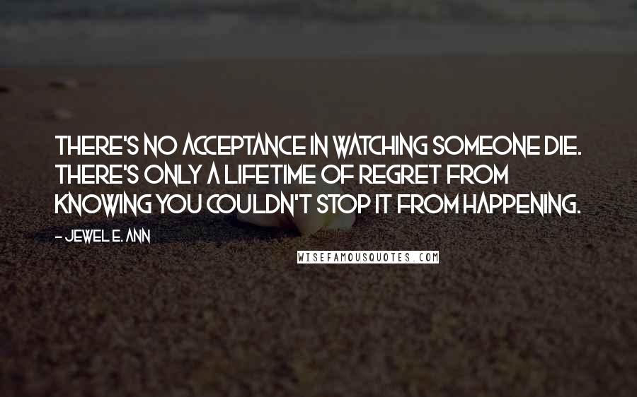 Jewel E. Ann Quotes: There's no acceptance in watching someone die. There's only a lifetime of regret from knowing you couldn't stop it from happening.