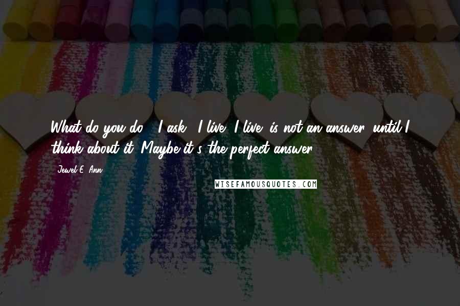 Jewel E. Ann Quotes: What do you do?" I ask. "I live.""I live" is not an answer, until I think about it. Maybe it's the perfect answer.