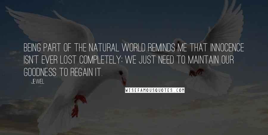 Jewel Quotes: Being part of the natural world reminds me that innocence isn't ever lost completely; we just need to maintain our goodness to regain it.