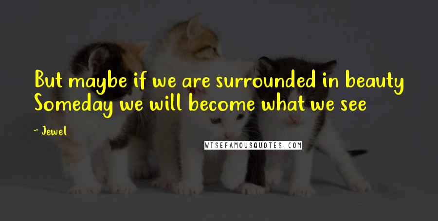 Jewel Quotes: But maybe if we are surrounded in beauty Someday we will become what we see