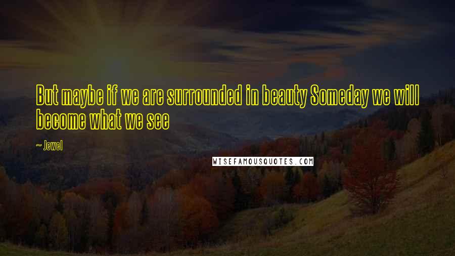 Jewel Quotes: But maybe if we are surrounded in beauty Someday we will become what we see