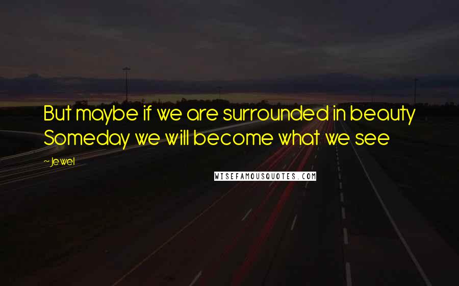 Jewel Quotes: But maybe if we are surrounded in beauty Someday we will become what we see