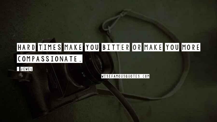 Jewel Quotes: Hard times make you bitter or make you more compassionate.