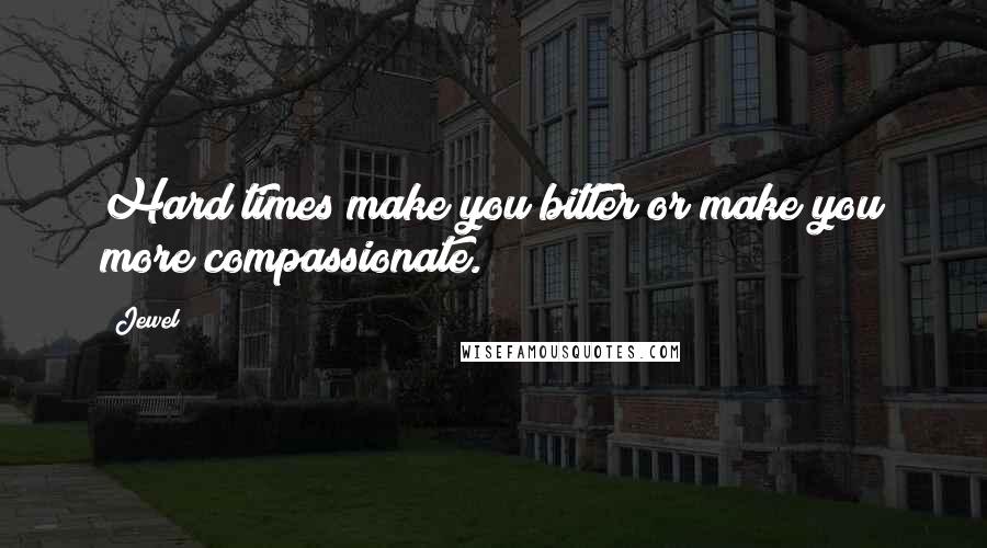 Jewel Quotes: Hard times make you bitter or make you more compassionate.