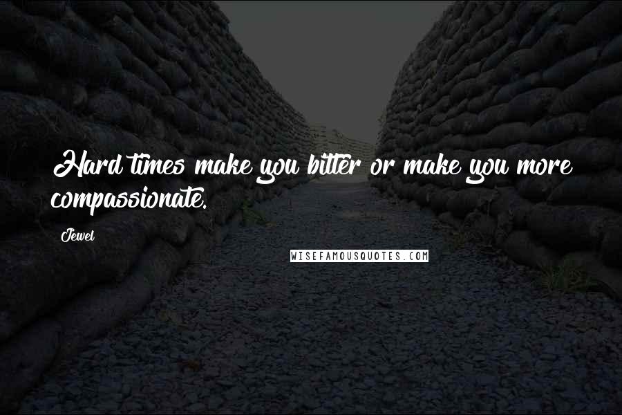 Jewel Quotes: Hard times make you bitter or make you more compassionate.