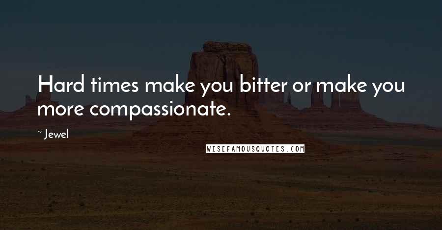 Jewel Quotes: Hard times make you bitter or make you more compassionate.