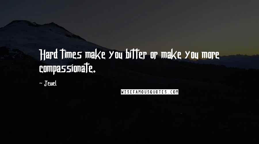 Jewel Quotes: Hard times make you bitter or make you more compassionate.