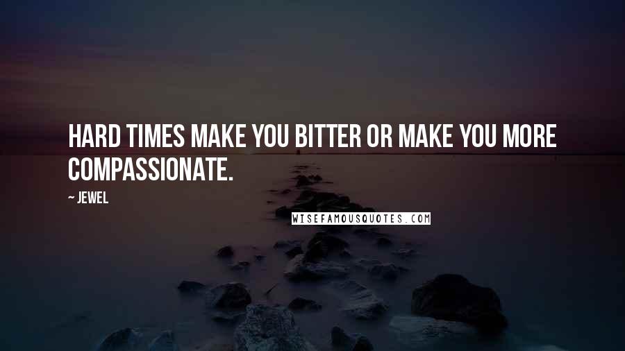 Jewel Quotes: Hard times make you bitter or make you more compassionate.