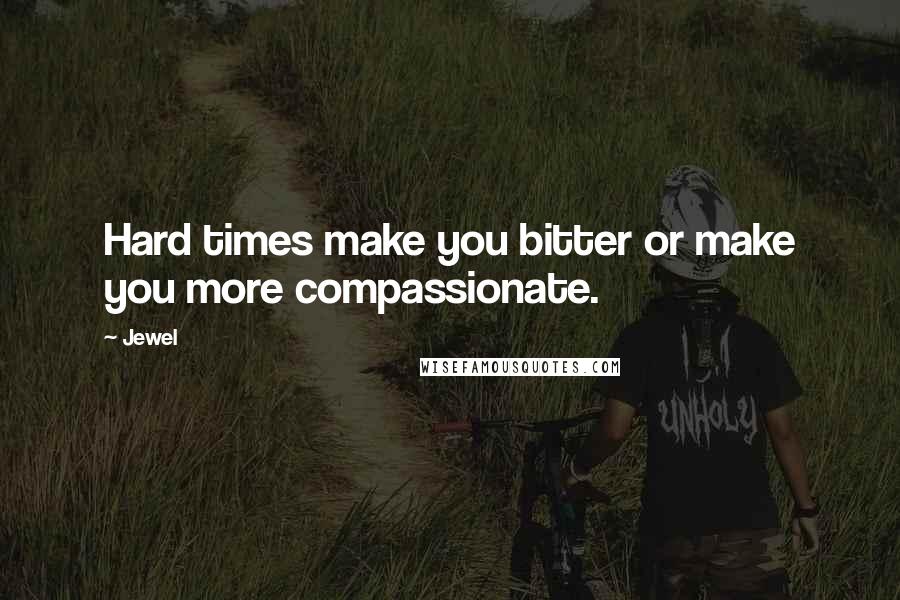 Jewel Quotes: Hard times make you bitter or make you more compassionate.