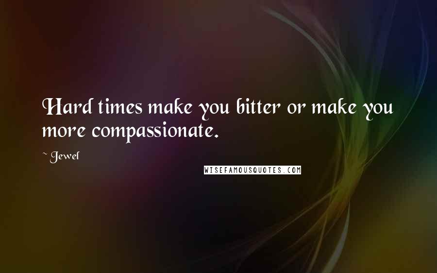 Jewel Quotes: Hard times make you bitter or make you more compassionate.