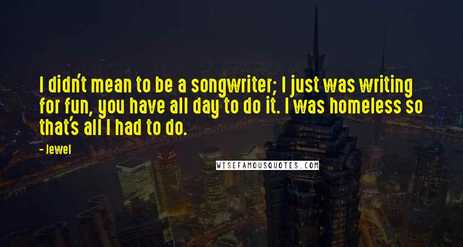 Jewel Quotes: I didn't mean to be a songwriter; I just was writing for fun, you have all day to do it. I was homeless so that's all I had to do.