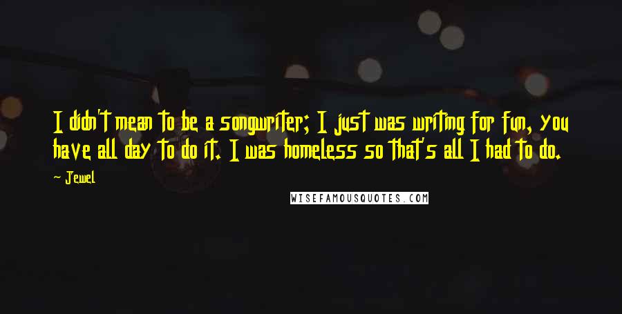 Jewel Quotes: I didn't mean to be a songwriter; I just was writing for fun, you have all day to do it. I was homeless so that's all I had to do.