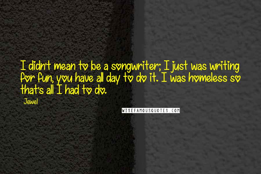 Jewel Quotes: I didn't mean to be a songwriter; I just was writing for fun, you have all day to do it. I was homeless so that's all I had to do.