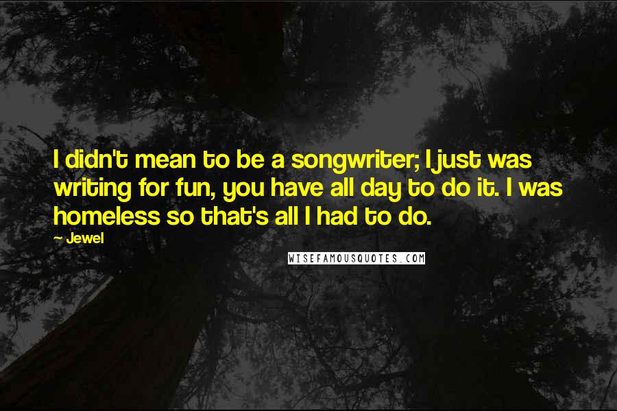 Jewel Quotes: I didn't mean to be a songwriter; I just was writing for fun, you have all day to do it. I was homeless so that's all I had to do.