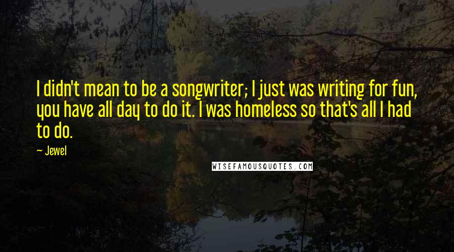 Jewel Quotes: I didn't mean to be a songwriter; I just was writing for fun, you have all day to do it. I was homeless so that's all I had to do.