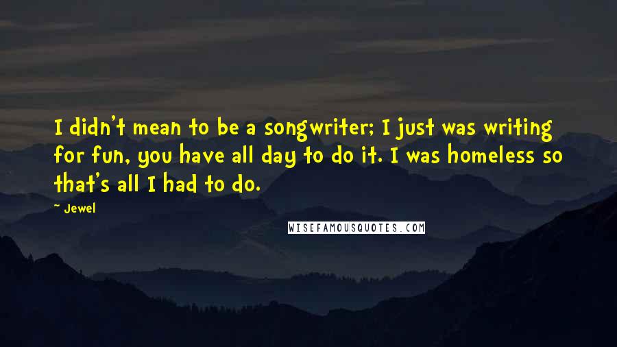 Jewel Quotes: I didn't mean to be a songwriter; I just was writing for fun, you have all day to do it. I was homeless so that's all I had to do.