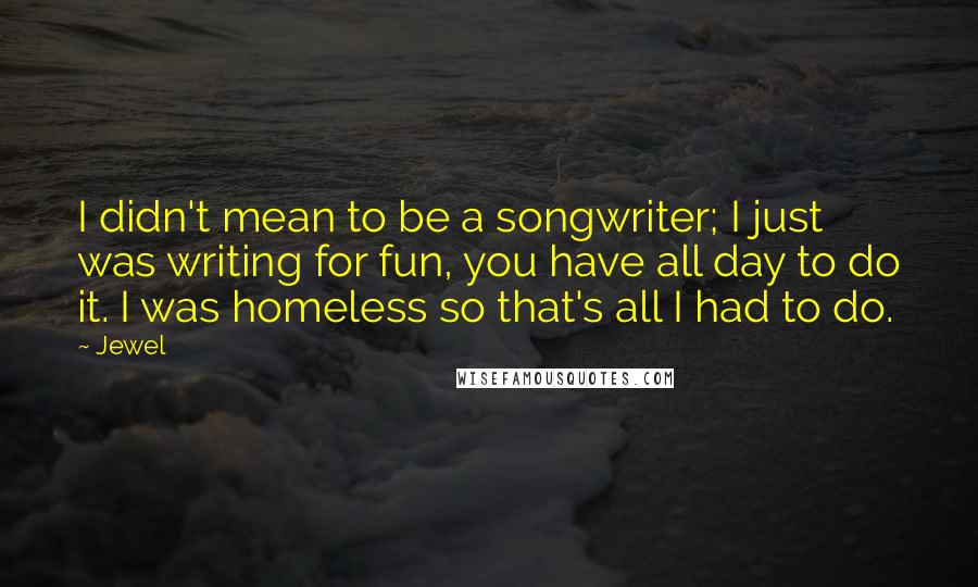 Jewel Quotes: I didn't mean to be a songwriter; I just was writing for fun, you have all day to do it. I was homeless so that's all I had to do.