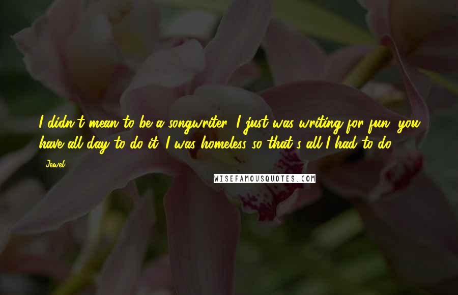 Jewel Quotes: I didn't mean to be a songwriter; I just was writing for fun, you have all day to do it. I was homeless so that's all I had to do.