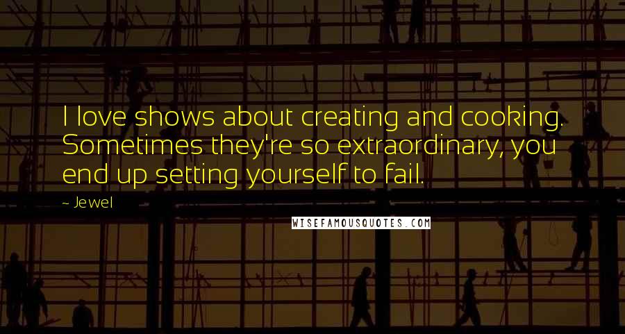 Jewel Quotes: I love shows about creating and cooking. Sometimes they're so extraordinary, you end up setting yourself to fail.