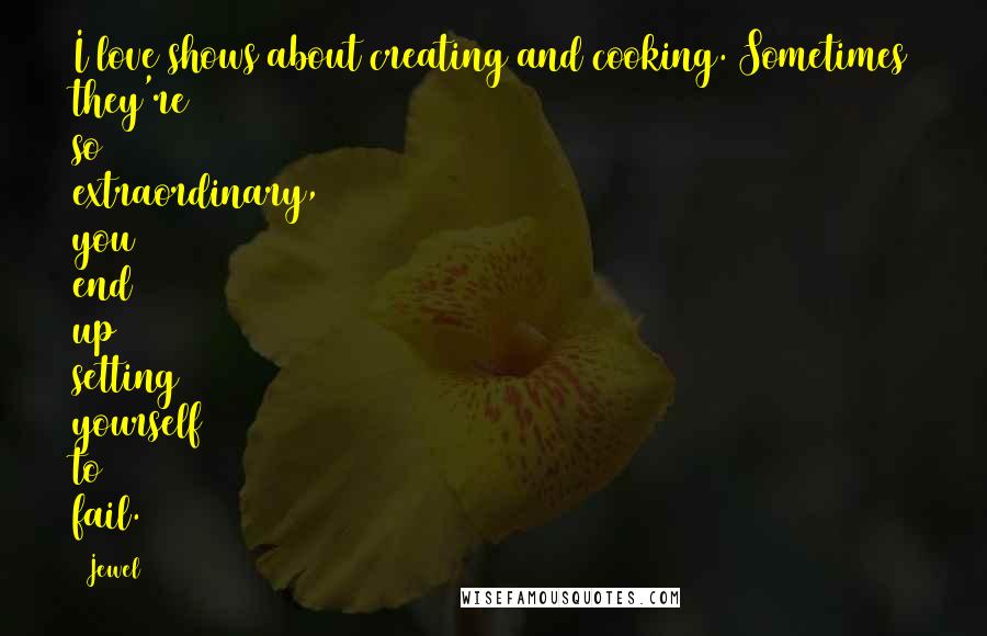 Jewel Quotes: I love shows about creating and cooking. Sometimes they're so extraordinary, you end up setting yourself to fail.