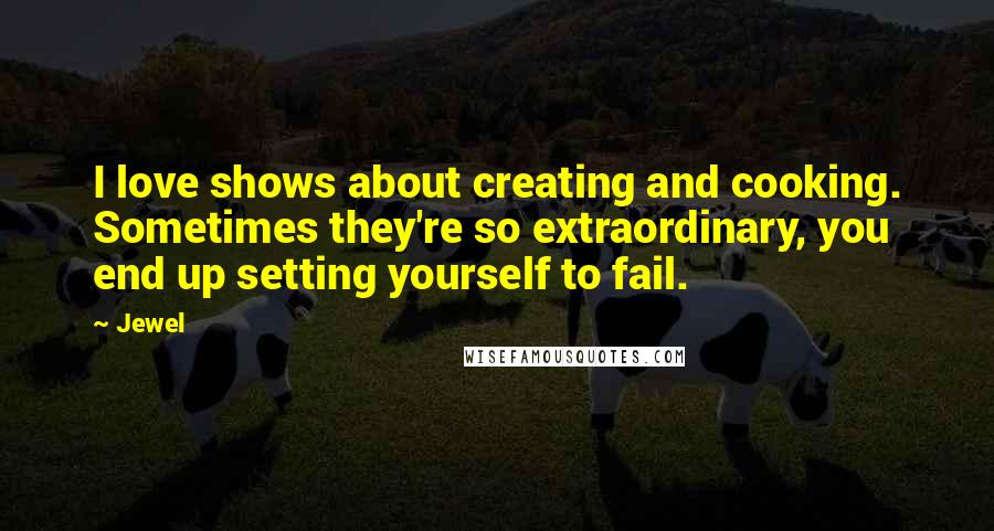 Jewel Quotes: I love shows about creating and cooking. Sometimes they're so extraordinary, you end up setting yourself to fail.