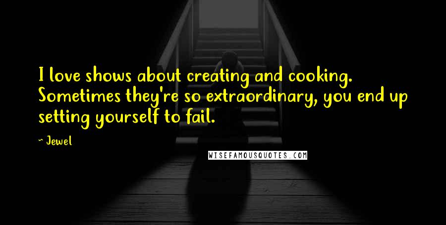 Jewel Quotes: I love shows about creating and cooking. Sometimes they're so extraordinary, you end up setting yourself to fail.