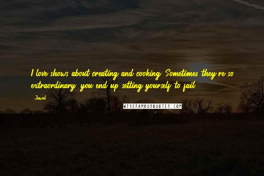 Jewel Quotes: I love shows about creating and cooking. Sometimes they're so extraordinary, you end up setting yourself to fail.