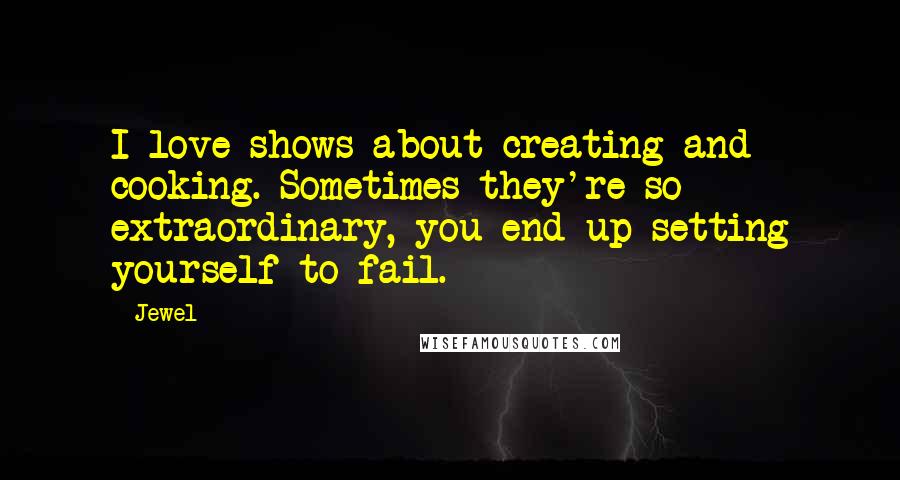 Jewel Quotes: I love shows about creating and cooking. Sometimes they're so extraordinary, you end up setting yourself to fail.