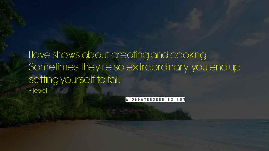 Jewel Quotes: I love shows about creating and cooking. Sometimes they're so extraordinary, you end up setting yourself to fail.