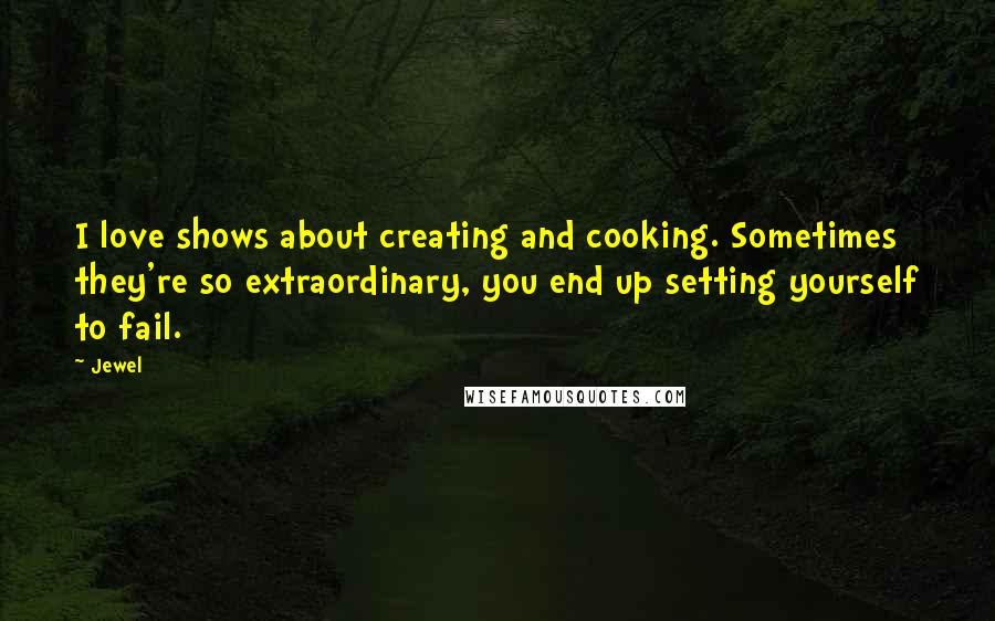 Jewel Quotes: I love shows about creating and cooking. Sometimes they're so extraordinary, you end up setting yourself to fail.