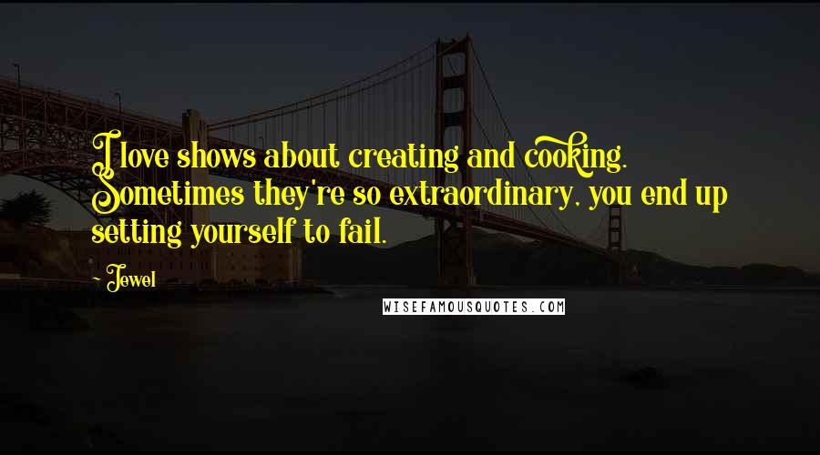 Jewel Quotes: I love shows about creating and cooking. Sometimes they're so extraordinary, you end up setting yourself to fail.