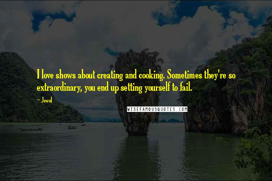 Jewel Quotes: I love shows about creating and cooking. Sometimes they're so extraordinary, you end up setting yourself to fail.