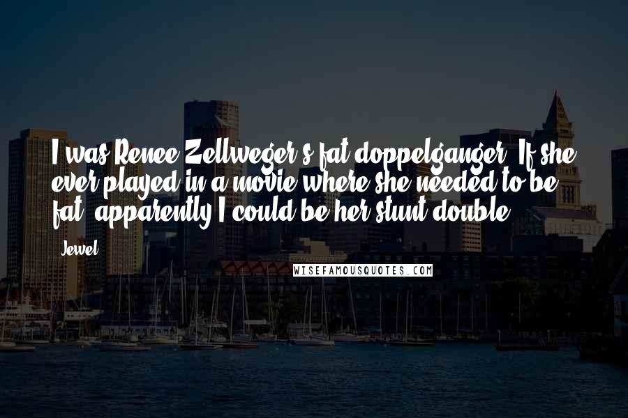 Jewel Quotes: I was Renee Zellweger's fat doppelganger. If she ever played in a movie where she needed to be fat, apparently I could be her stunt double.