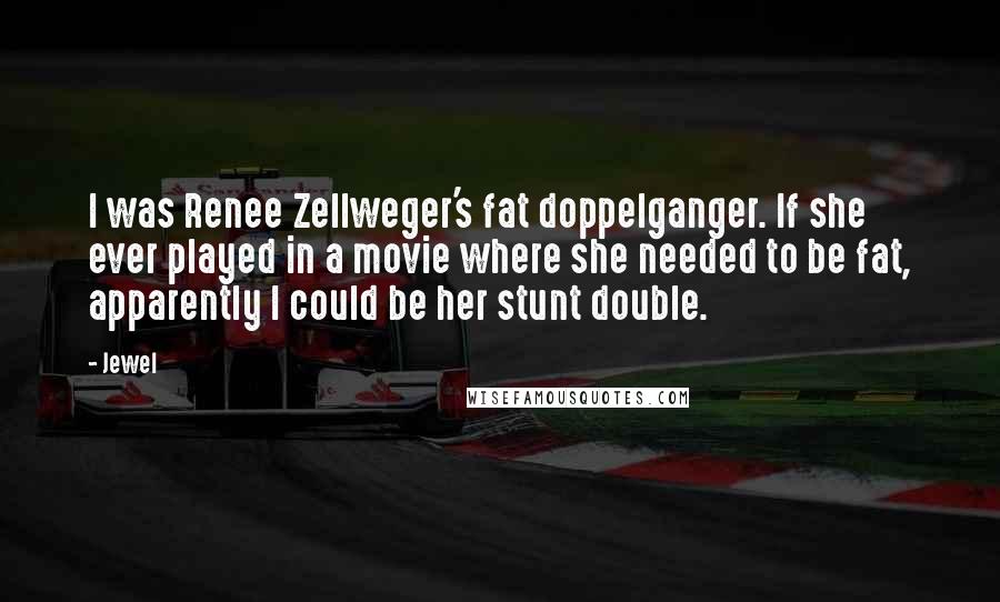 Jewel Quotes: I was Renee Zellweger's fat doppelganger. If she ever played in a movie where she needed to be fat, apparently I could be her stunt double.