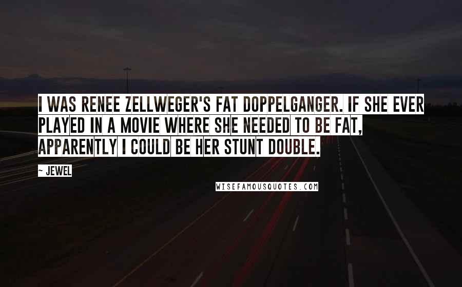 Jewel Quotes: I was Renee Zellweger's fat doppelganger. If she ever played in a movie where she needed to be fat, apparently I could be her stunt double.