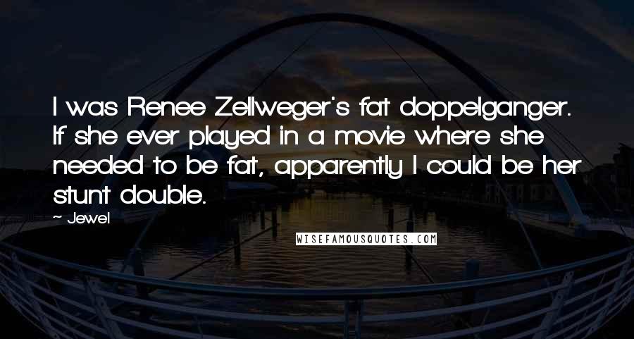 Jewel Quotes: I was Renee Zellweger's fat doppelganger. If she ever played in a movie where she needed to be fat, apparently I could be her stunt double.