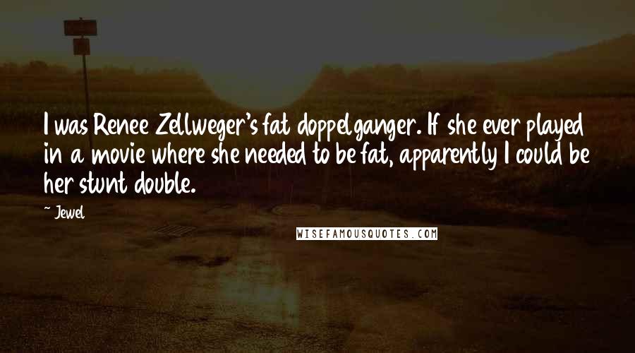 Jewel Quotes: I was Renee Zellweger's fat doppelganger. If she ever played in a movie where she needed to be fat, apparently I could be her stunt double.