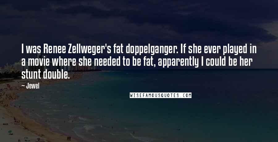 Jewel Quotes: I was Renee Zellweger's fat doppelganger. If she ever played in a movie where she needed to be fat, apparently I could be her stunt double.