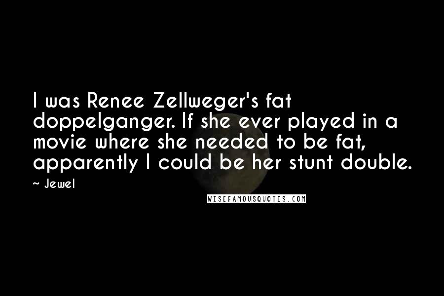 Jewel Quotes: I was Renee Zellweger's fat doppelganger. If she ever played in a movie where she needed to be fat, apparently I could be her stunt double.