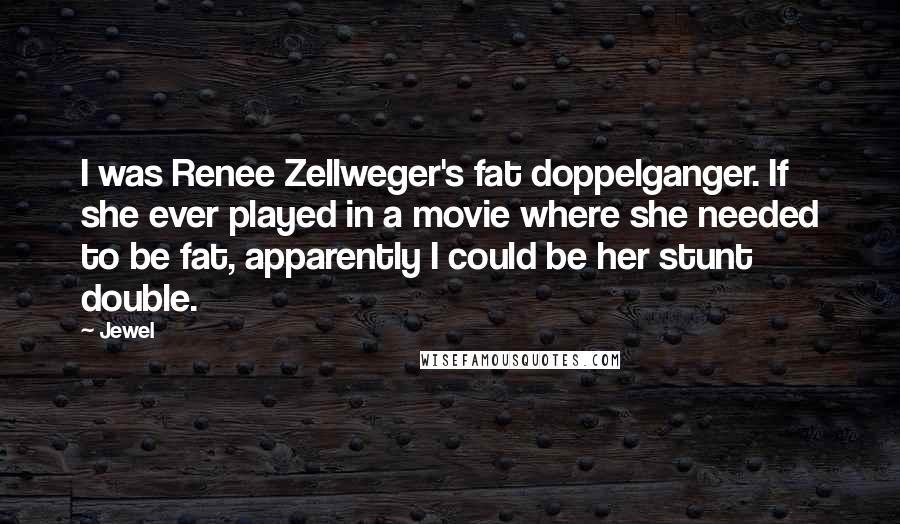 Jewel Quotes: I was Renee Zellweger's fat doppelganger. If she ever played in a movie where she needed to be fat, apparently I could be her stunt double.