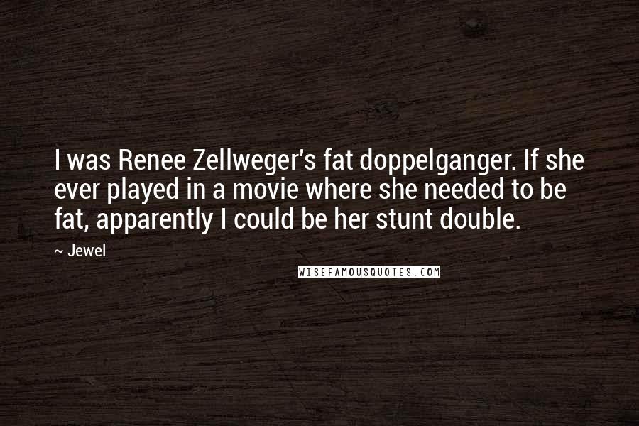 Jewel Quotes: I was Renee Zellweger's fat doppelganger. If she ever played in a movie where she needed to be fat, apparently I could be her stunt double.