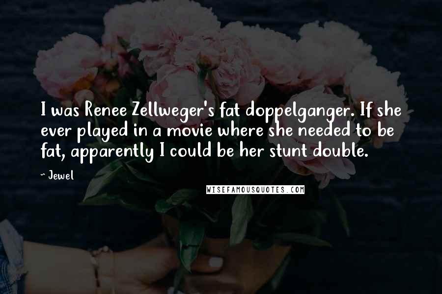 Jewel Quotes: I was Renee Zellweger's fat doppelganger. If she ever played in a movie where she needed to be fat, apparently I could be her stunt double.